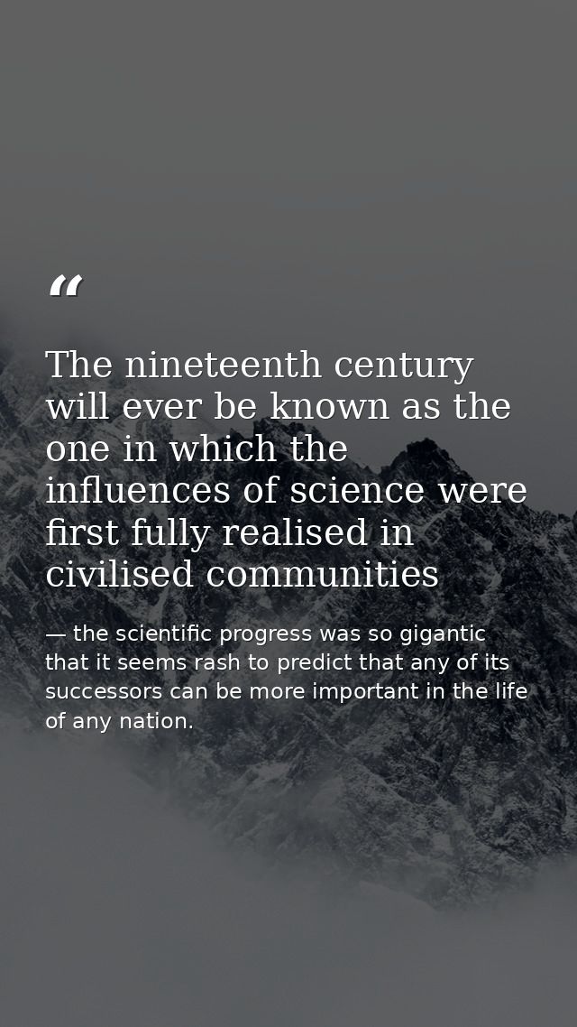 The nineteenth century will ever be known as the one in which the influences of science were first fully realised in civ — the scientific progress was so gigantic that it seems rash to predict that any of its successors can be more important in the life of any nation.
