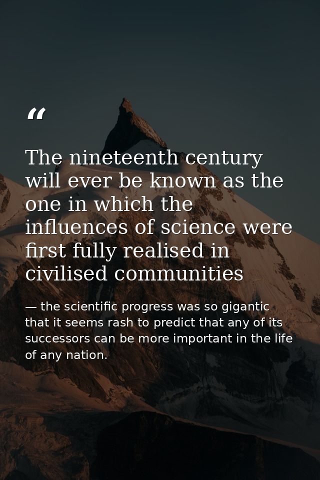The nineteenth century will ever be known as the one in which the influences of science were first fully realised in civ — the scientific progress was so gigantic that it seems rash to predict that any of its successors can be more important in the life of any nation.