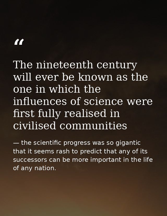 The nineteenth century will ever be known as the one in which the influences of science were first fully realised in civ — the scientific progress was so gigantic that it seems rash to predict that any of its successors can be more important in the life of any nation.