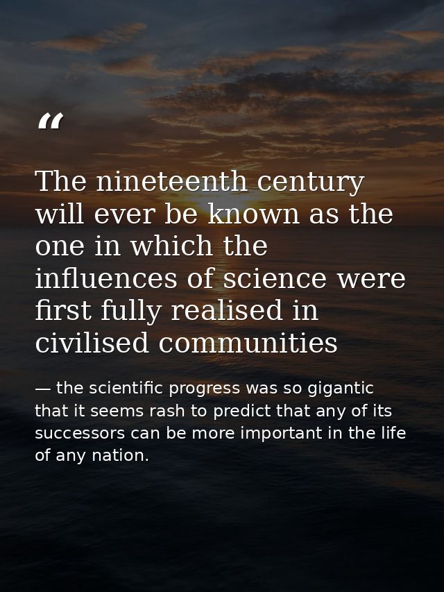 The nineteenth century will ever be known as the one in which the influences of science were first fully realised in civ — the scientific progress was so gigantic that it seems rash to predict that any of its successors can be more important in the life of any nation.