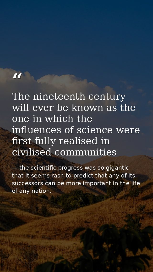 The nineteenth century will ever be known as the one in which the influences of science were first fully realised in civ — the scientific progress was so gigantic that it seems rash to predict that any of its successors can be more important in the life of any nation.