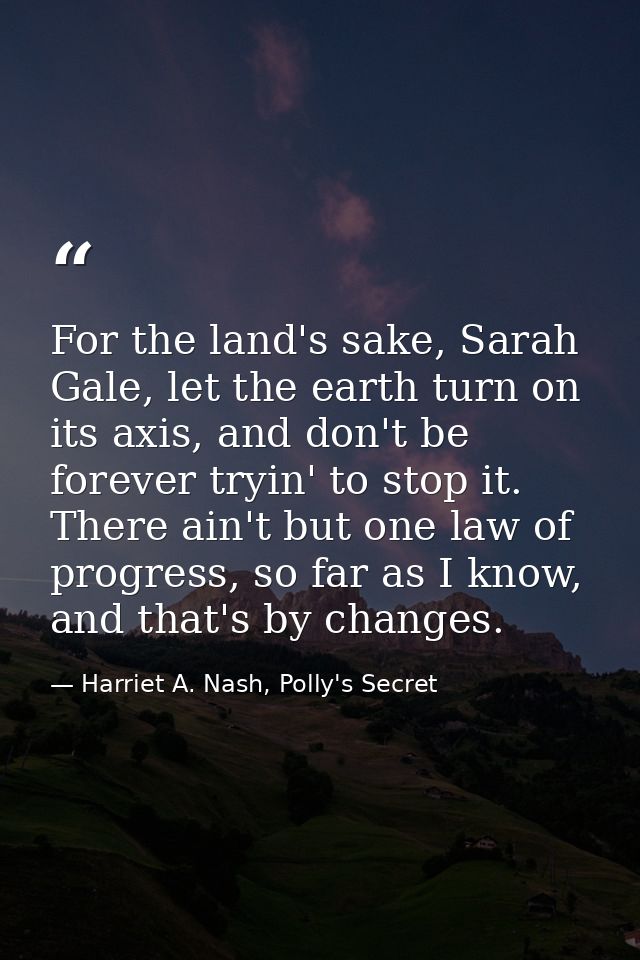 For the land's sake, Sarah Gale, let the earth turn on its axis, and don't be forever tryin' to stop it. There ain't but — Harriet A. Nash, Polly's Secret