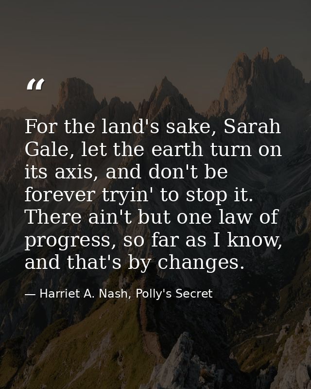 For the land's sake, Sarah Gale, let the earth turn on its axis, and don't be forever tryin' to stop it. There ain't but — Harriet A. Nash, Polly's Secret