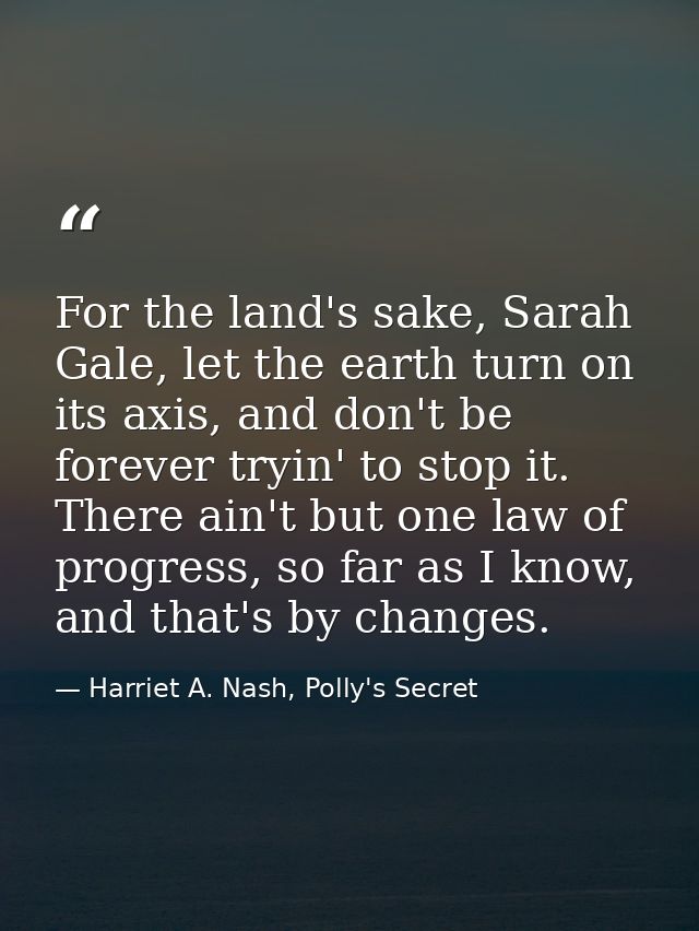 For the land's sake, Sarah Gale, let the earth turn on its axis, and don't be forever tryin' to stop it. There ain't but — Harriet A. Nash, Polly's Secret