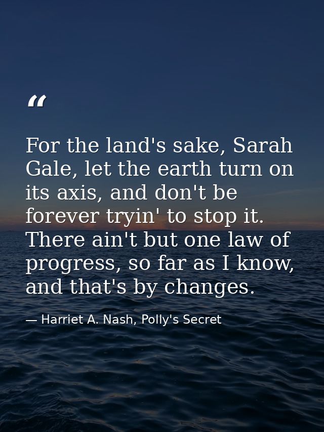 For the land's sake, Sarah Gale, let the earth turn on its axis, and don't be forever tryin' to stop it. There ain't but — Harriet A. Nash, Polly's Secret