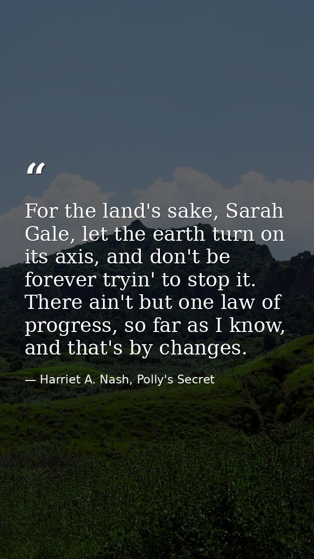 For the land's sake, Sarah Gale, let the earth turn on its axis, and don't be forever tryin' to stop it. There ain't but — Harriet A. Nash, Polly's Secret