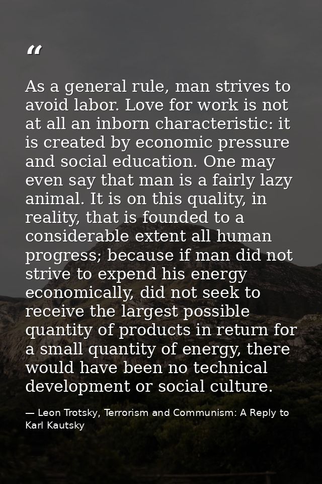 As a general rule, man strives to avoid labor. Love for work is not at all an inborn characteristic: it is created by ec — Leon Trotsky, Terrorism and Communism: A Reply to Karl Kautsky