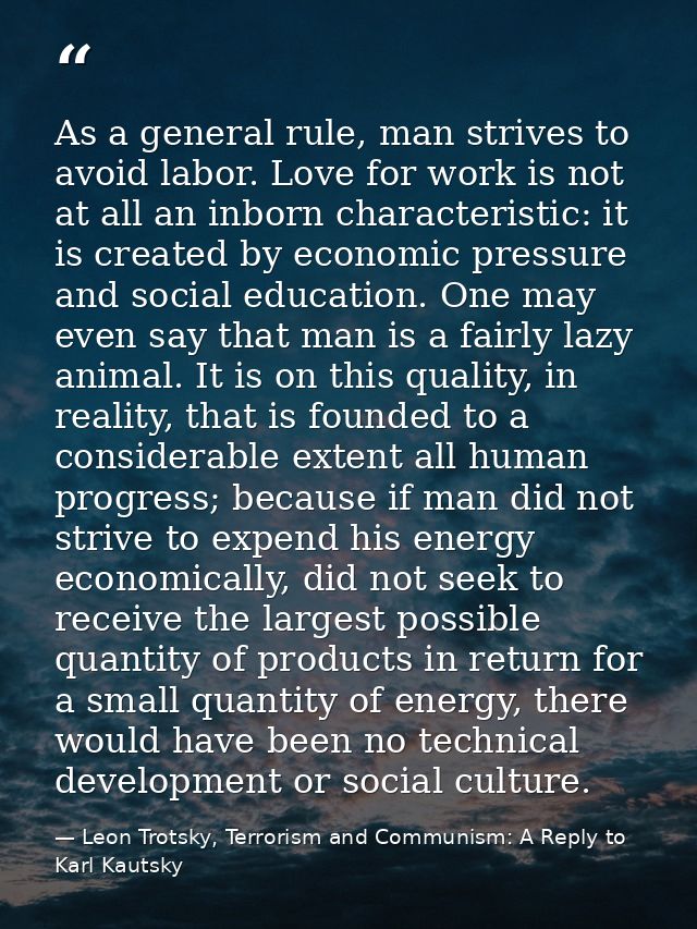 As a general rule, man strives to avoid labor. Love for work is not at all an inborn characteristic: it is created by ec — Leon Trotsky, Terrorism and Communism: A Reply to Karl Kautsky