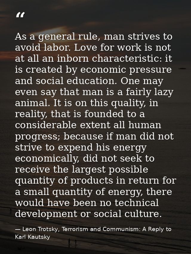 As a general rule, man strives to avoid labor. Love for work is not at all an inborn characteristic: it is created by ec — Leon Trotsky, Terrorism and Communism: A Reply to Karl Kautsky