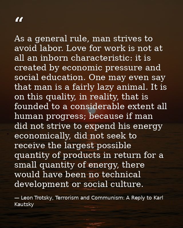 As a general rule, man strives to avoid labor. Love for work is not at all an inborn characteristic: it is created by ec — Leon Trotsky, Terrorism and Communism: A Reply to Karl Kautsky