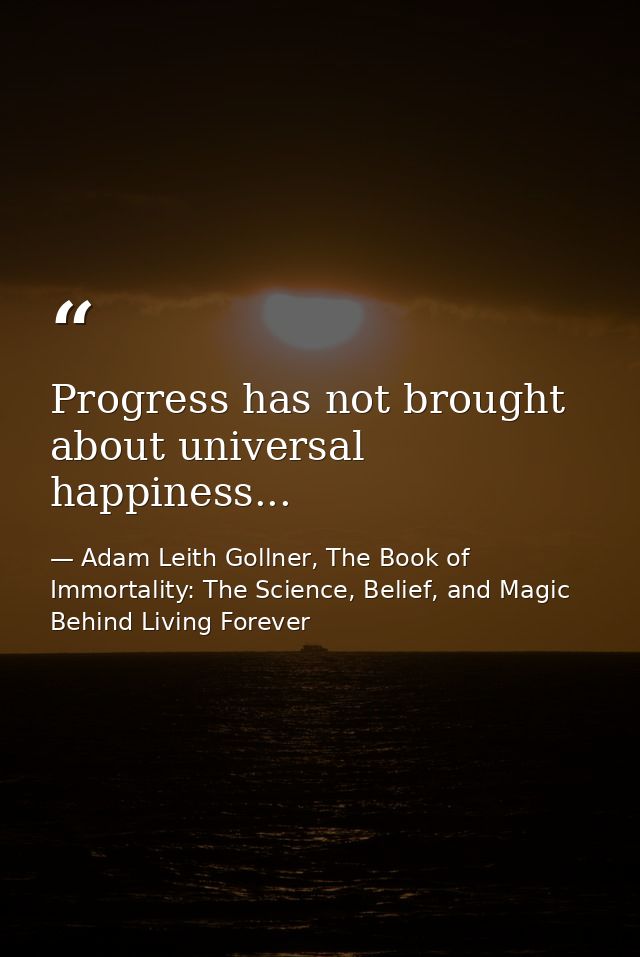 Progress has not brought about universal happiness... — Adam Leith Gollner, The Book of Immortality: The Science, Belief, and Magic Behind Living Forever