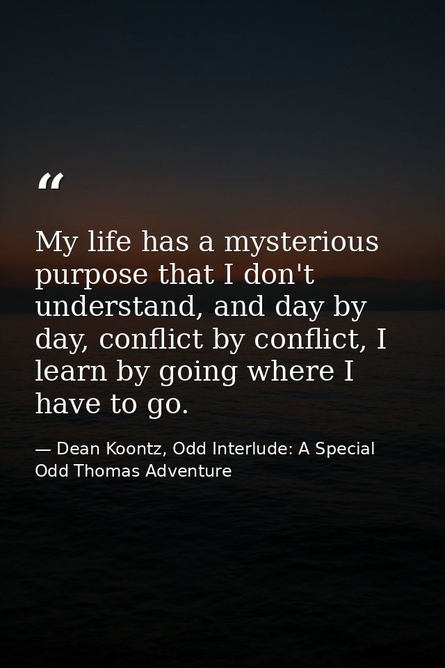 My life has a mysterious purpose that I don't understand, and day by day, conflict by conflict, I learn by going where I — Dean Koontz, Odd Interlude: A Special Odd Thomas Adventure