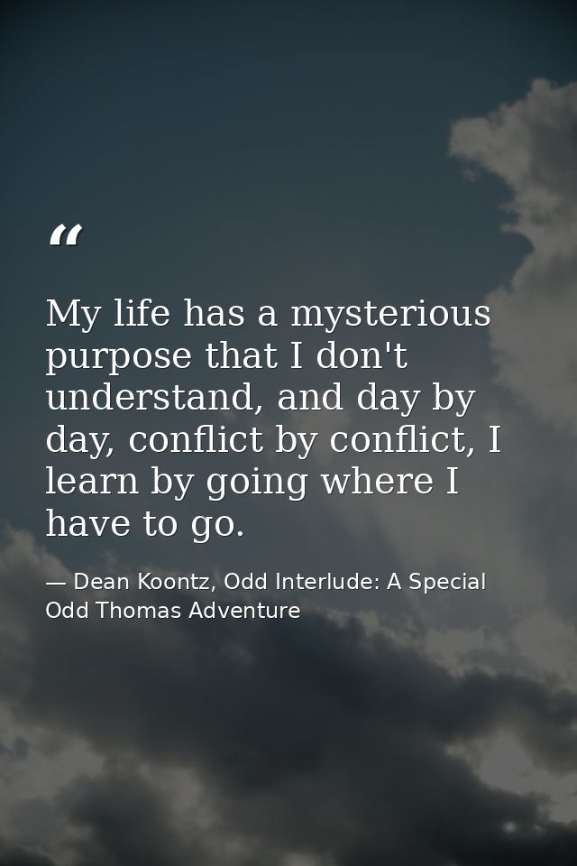 My life has a mysterious purpose that I don't understand, and day by day, conflict by conflict, I learn by going where I — Dean Koontz, Odd Interlude: A Special Odd Thomas Adventure