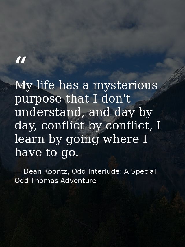 My life has a mysterious purpose that I don't understand, and day by day, conflict by conflict, I learn by going where I — Dean Koontz, Odd Interlude: A Special Odd Thomas Adventure