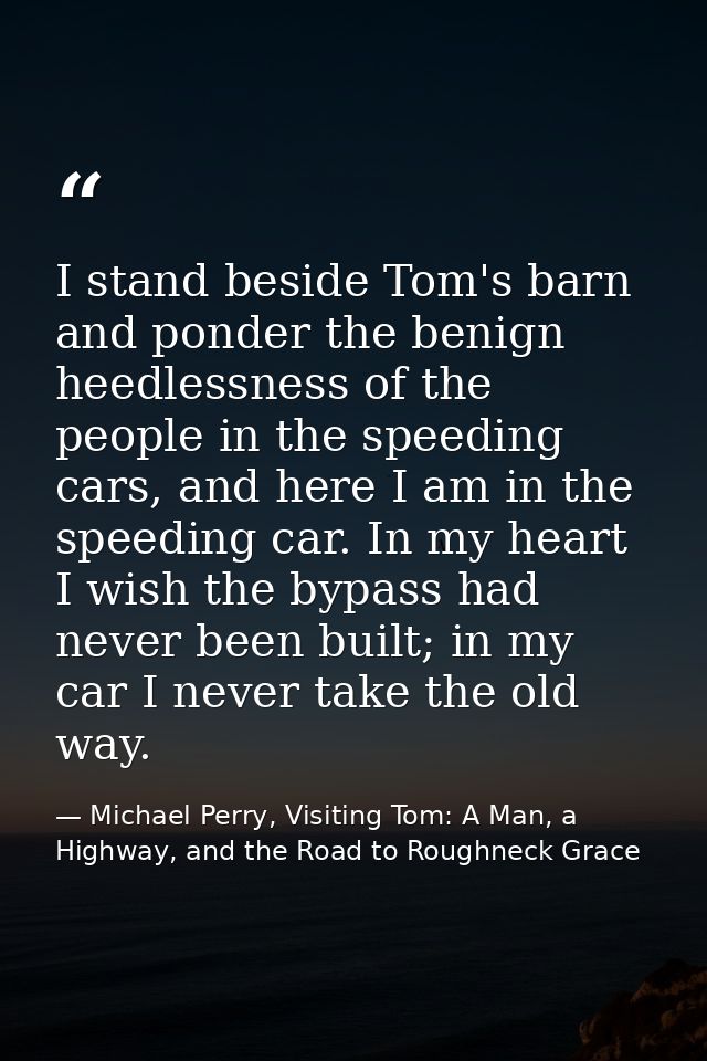 I stand beside Tom's barn and ponder the benign heedlessness of the people in the speeding cars, and here I am in the sp — Michael Perry, Visiting Tom: A Man, a Highway, and the Road to Roughneck Grace