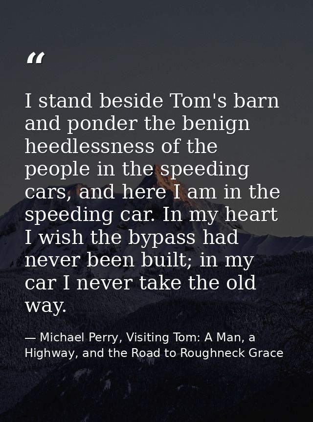 I stand beside Tom's barn and ponder the benign heedlessness of the people in the speeding cars, and here I am in the sp — Michael Perry, Visiting Tom: A Man, a Highway, and the Road to Roughneck Grace