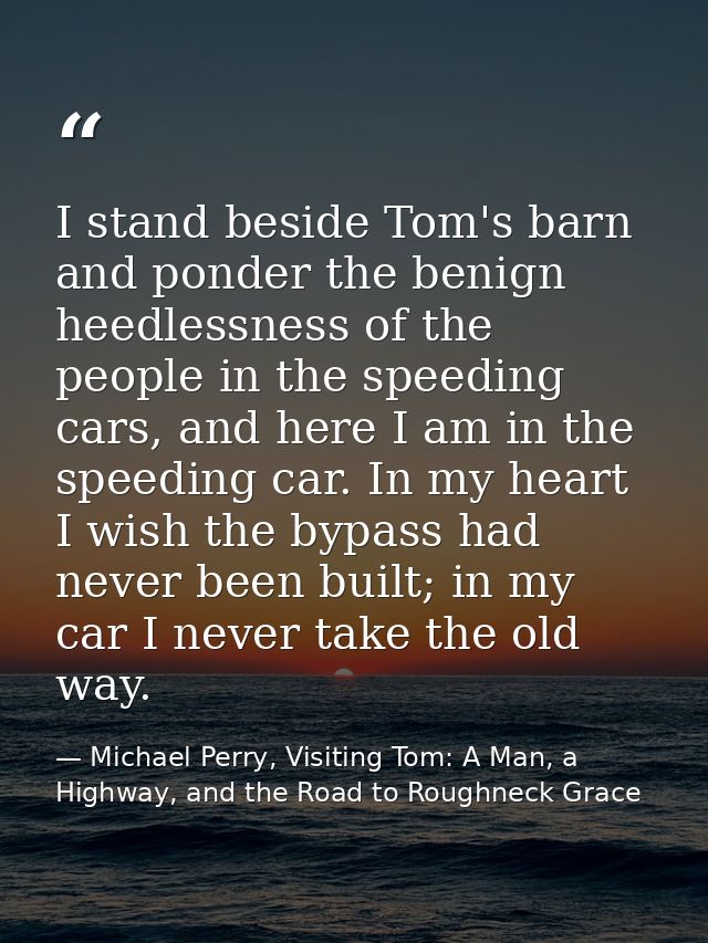 I stand beside Tom's barn and ponder the benign heedlessness of the people in the speeding cars, and here I am in the sp — Michael Perry, Visiting Tom: A Man, a Highway, and the Road to Roughneck Grace