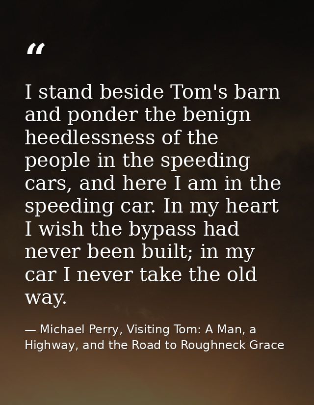 I stand beside Tom's barn and ponder the benign heedlessness of the people in the speeding cars, and here I am in the sp — Michael Perry, Visiting Tom: A Man, a Highway, and the Road to Roughneck Grace