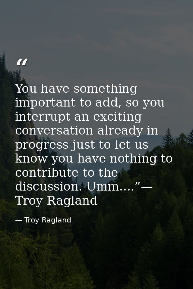 You have something important to add, so you interrupt an exciting conversation already in progress just to let us know y — Troy Ragland