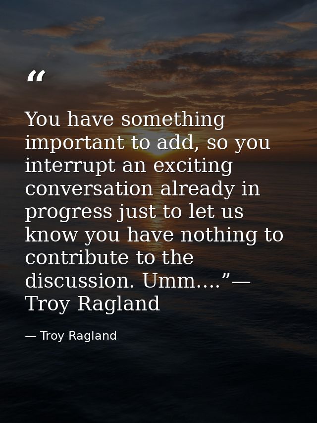 You have something important to add, so you interrupt an exciting conversation already in progress just to let us know y — Troy Ragland