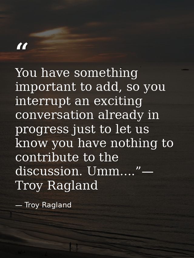 You have something important to add, so you interrupt an exciting conversation already in progress just to let us know y — Troy Ragland