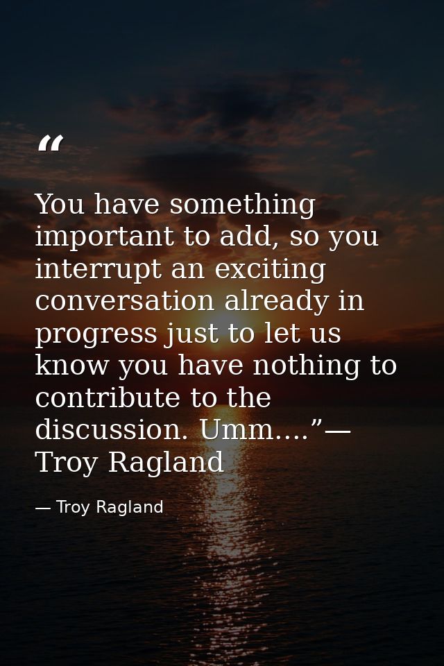 You have something important to add, so you interrupt an exciting conversation already in progress just to let us know y — Troy Ragland