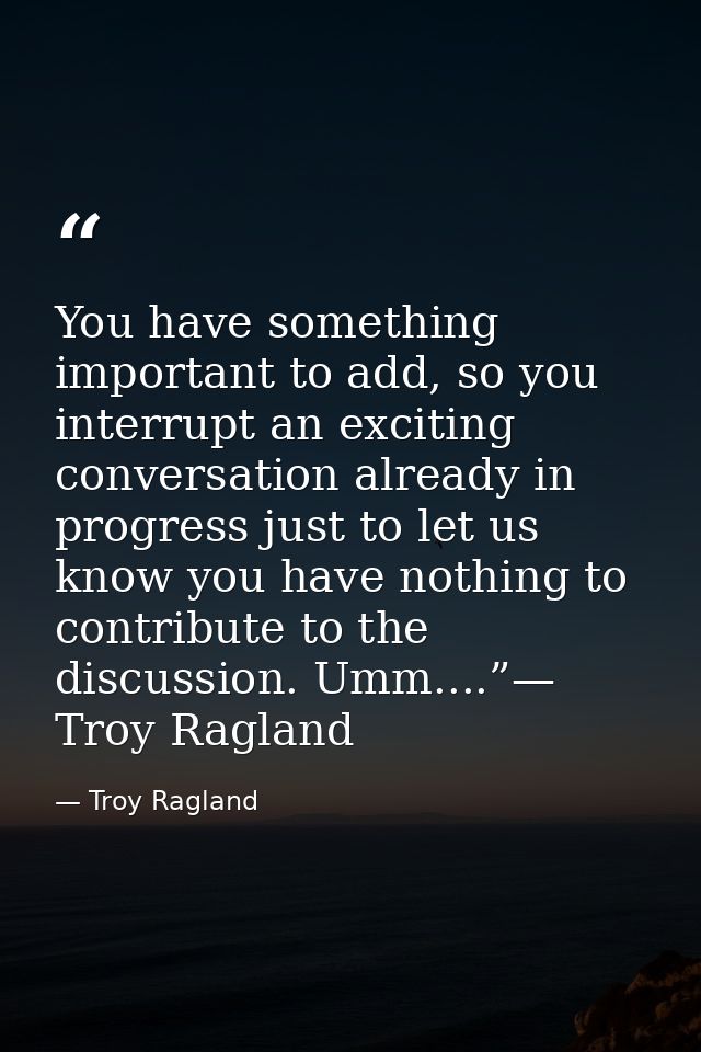You have something important to add, so you interrupt an exciting conversation already in progress just to let us know y — Troy Ragland