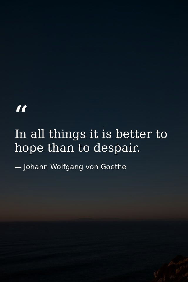 In all things it is better to hope than to despair. — Johann Wolfgang von Goethe