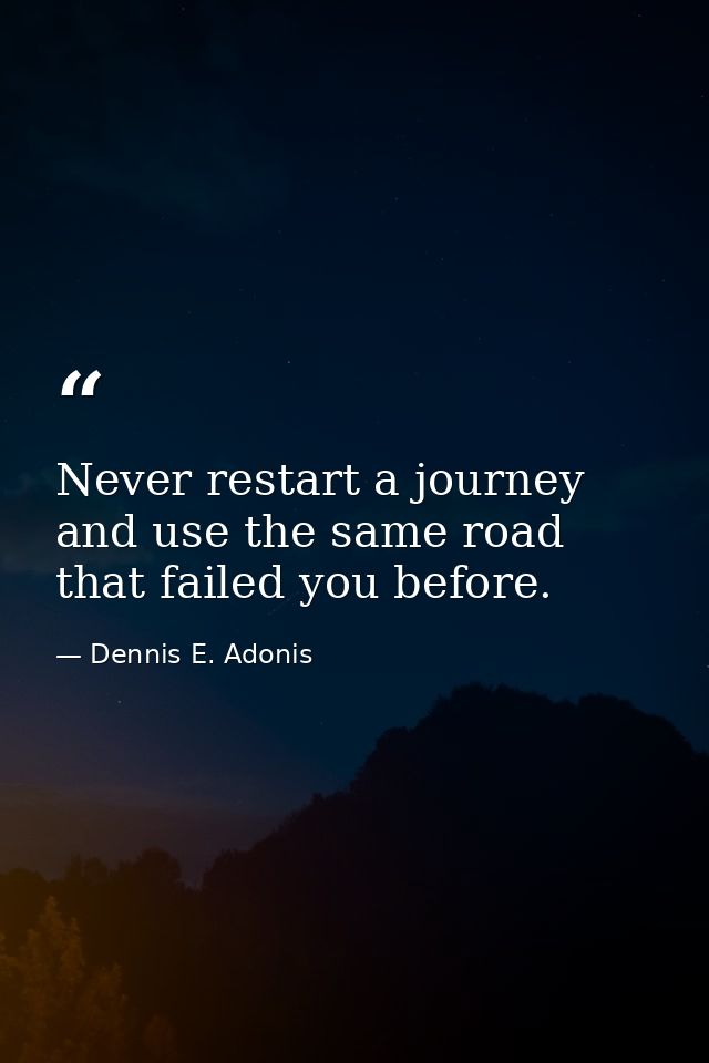 Never restart a journey and use the same road that failed you before. — Dennis E. Adonis