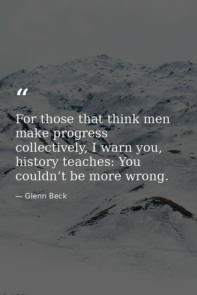 For those that think men make progress collectively, I warn you, history teaches: You couldn’t be more wrong. — Glenn Beck