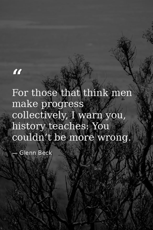 For those that think men make progress collectively, I warn you, history teaches: You couldn’t be more wrong. — Glenn Beck