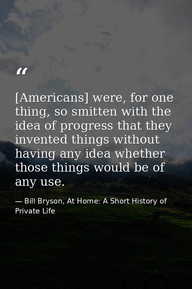 [Americans] were, for one thing, so smitten with the idea of progress that they invented things without having any idea  — Bill Bryson, At Home: A Short History of Private Life