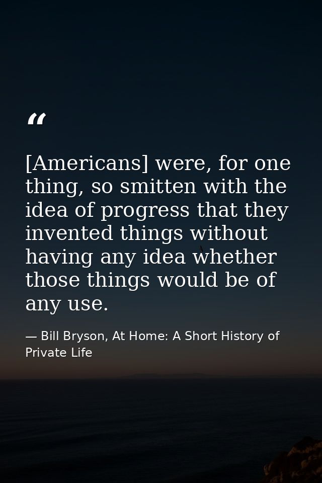 [Americans] were, for one thing, so smitten with the idea of progress that they invented things without having any idea  — Bill Bryson, At Home: A Short History of Private Life
