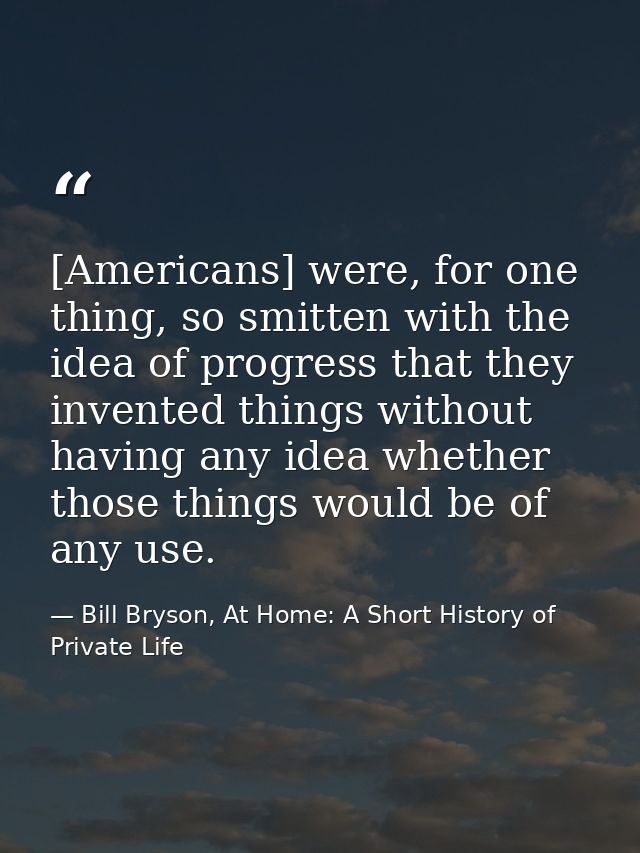 [Americans] were, for one thing, so smitten with the idea of progress that they invented things without having any idea  — Bill Bryson, At Home: A Short History of Private Life