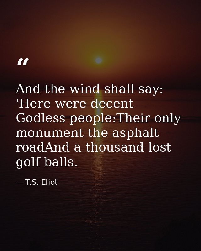 And the wind shall say: 'Here were decent Godless people:Their only monument the asphalt roadAnd a thousand lost golf ba — T.S. Eliot