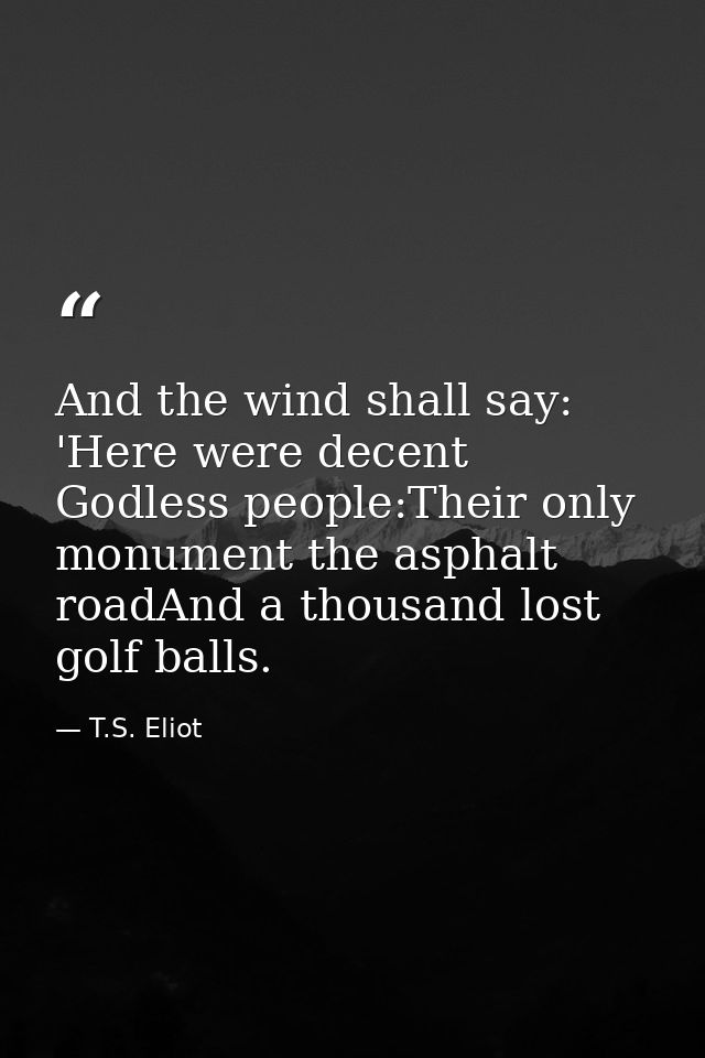 And the wind shall say: 'Here were decent Godless people:Their only monument the asphalt roadAnd a thousand lost golf ba — T.S. Eliot