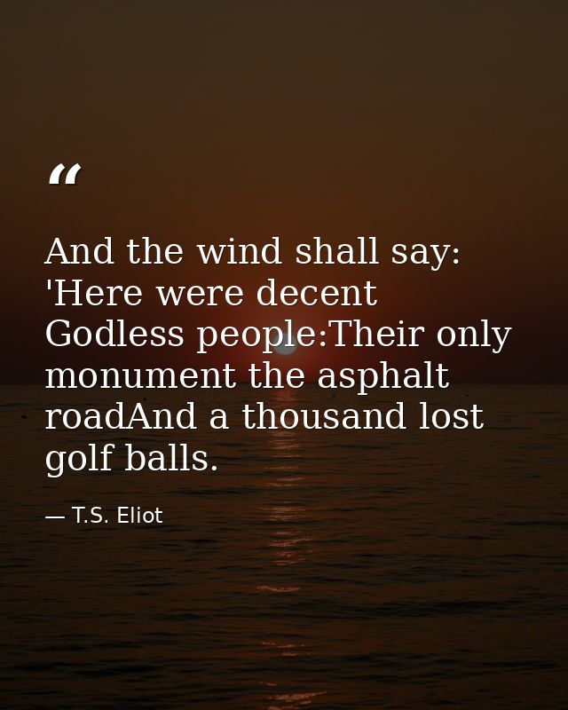 And the wind shall say: 'Here were decent Godless people:Their only monument the asphalt roadAnd a thousand lost golf ba — T.S. Eliot