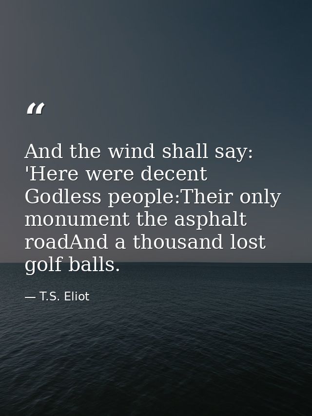 And the wind shall say: 'Here were decent Godless people:Their only monument the asphalt roadAnd a thousand lost golf ba — T.S. Eliot