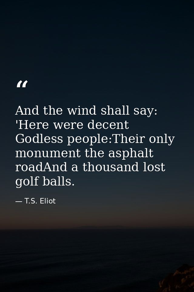 And the wind shall say: 'Here were decent Godless people:Their only monument the asphalt roadAnd a thousand lost golf ba — T.S. Eliot
