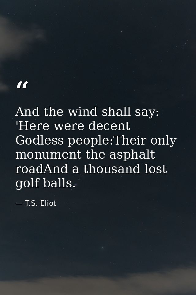 And the wind shall say: 'Here were decent Godless people:Their only monument the asphalt roadAnd a thousand lost golf ba — T.S. Eliot