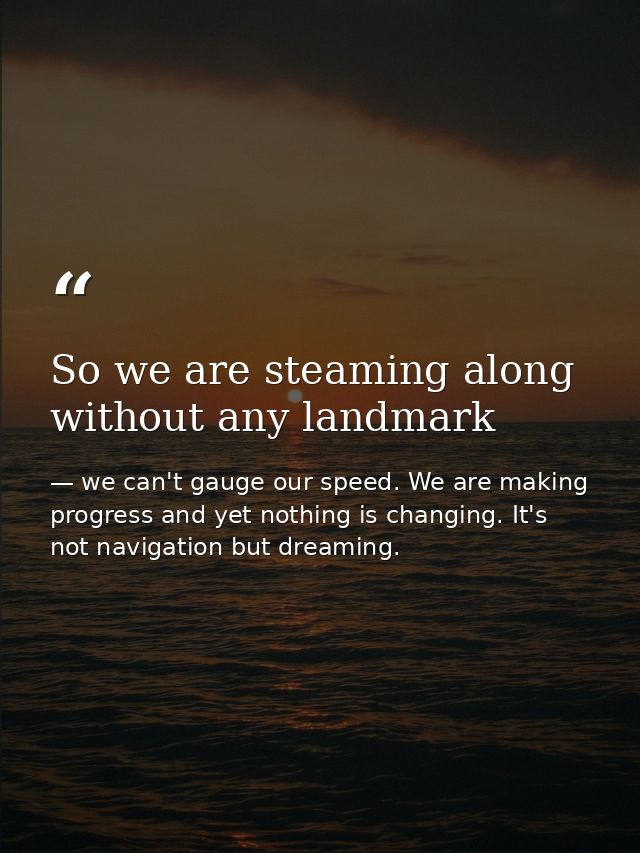 So we are steaming along without any landmark — we can't gauge our speed. We are making progress and yet nothing is changing. It's not navigation but dreaming.