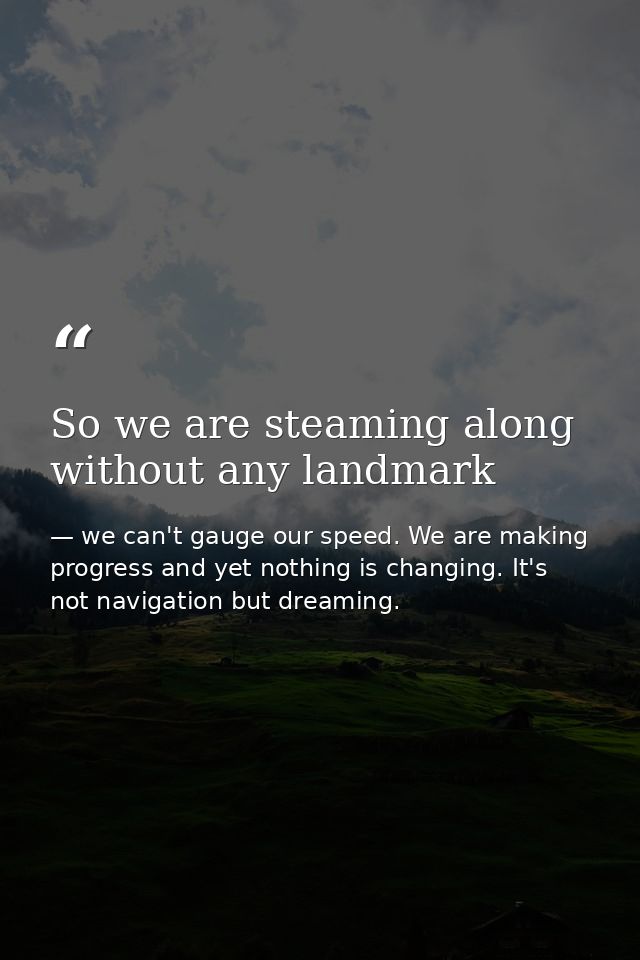 So we are steaming along without any landmark — we can't gauge our speed. We are making progress and yet nothing is changing. It's not navigation but dreaming.