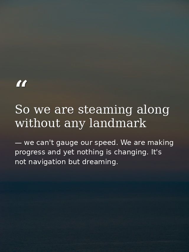 So we are steaming along without any landmark — we can't gauge our speed. We are making progress and yet nothing is changing. It's not navigation but dreaming.