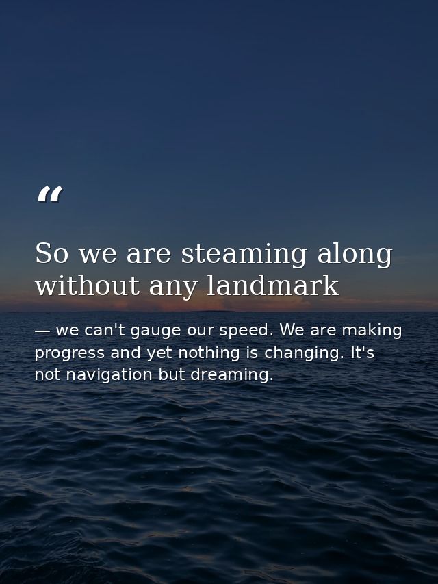 So we are steaming along without any landmark — we can't gauge our speed. We are making progress and yet nothing is changing. It's not navigation but dreaming.