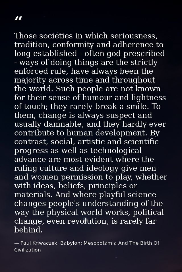 Those societies in which seriousness, tradition, conformity and adherence to long-established - often god-prescribed - w — Paul Kriwaczek, Babylon: Mesopotamia And The Birth Of Civilization