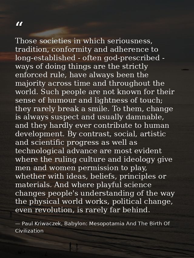 Those societies in which seriousness, tradition, conformity and adherence to long-established - often god-prescribed - w — Paul Kriwaczek, Babylon: Mesopotamia And The Birth Of Civilization