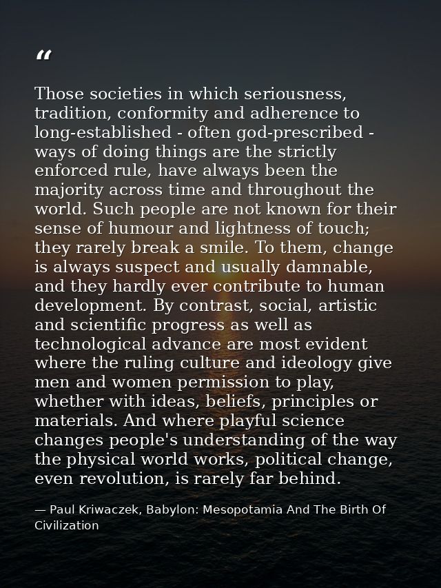 Those societies in which seriousness, tradition, conformity and adherence to long-established - often god-prescribed - w — Paul Kriwaczek, Babylon: Mesopotamia And The Birth Of Civilization