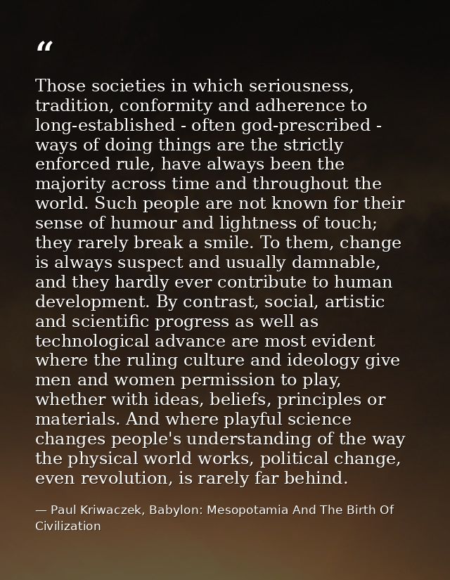 Those societies in which seriousness, tradition, conformity and adherence to long-established - often god-prescribed - w — Paul Kriwaczek, Babylon: Mesopotamia And The Birth Of Civilization