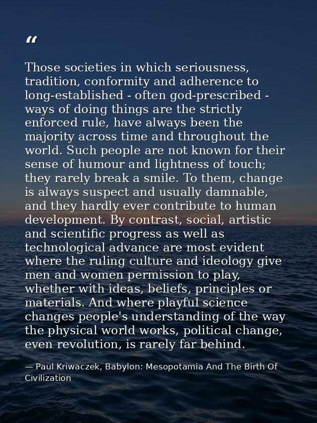 Those societies in which seriousness, tradition, conformity and adherence to long-established - often god-prescribed - w — Paul Kriwaczek, Babylon: Mesopotamia And The Birth Of Civilization