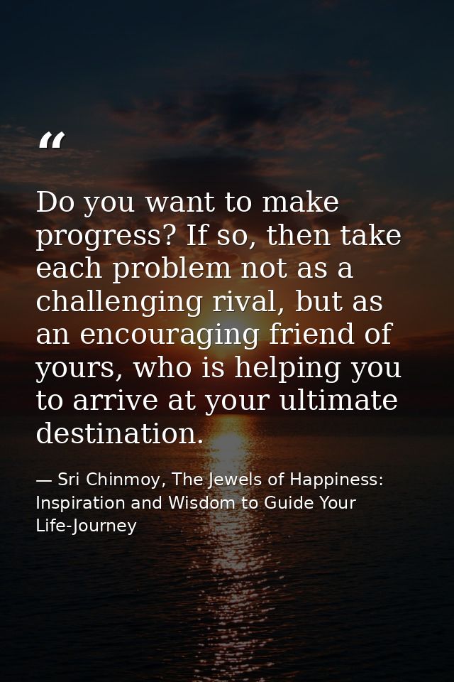 Do you want to make progress? If so, then take each problem not as a challenging rival, but as an encouraging friend of  — Sri Chinmoy, The Jewels of Happiness: Inspiration and Wisdom to Guide Your Life-Journey